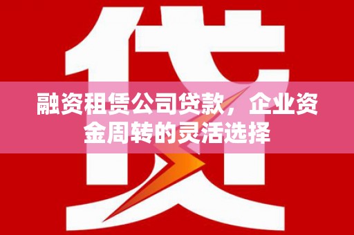 渝北融资租赁公司贷款，企业资金周转的灵活选择